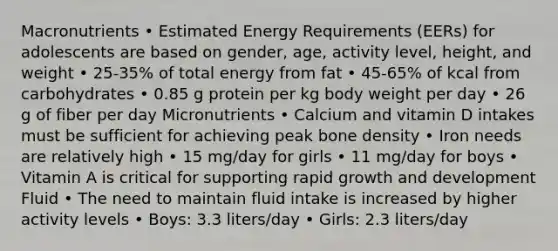 Macronutrients • Estimated Energy Requirements (EERs) for adolescents are based on gender, age, activity level, height, and weight • 25-35% of total energy from fat • 45-65% of kcal from carbohydrates • 0.85 g protein per kg body weight per day • 26 g of fiber per day Micronutrients • Calcium and vitamin D intakes must be sufficient for achieving peak bone density • Iron needs are relatively high • 15 mg/day for girls • 11 mg/day for boys • Vitamin A is critical for supporting rapid growth and development Fluid • The need to maintain fluid intake is increased by higher activity levels • Boys: 3.3 liters/day • Girls: 2.3 liters/day