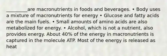 _________are macronutrients in foods and beverages. • Body uses a mixture of macronutrients for energy • Glucose and fatty acids are the main fuels. • Small amounts of amino acids are also metabolized for energy. • Alcohol, which is not a nutrient, also provides energy. About 40% of the energy in macronutrients is captured in the molecule ATP. Most of the energy is released as heat