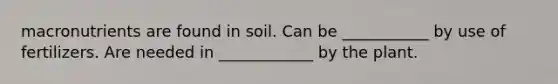 macronutrients are found in soil. Can be ___________ by use of fertilizers. Are needed in ____________ by the plant.