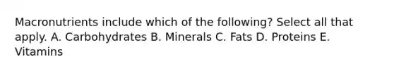 Macronutrients include which of the following? Select all that apply. A. Carbohydrates B. Minerals C. Fats D. Proteins E. Vitamins