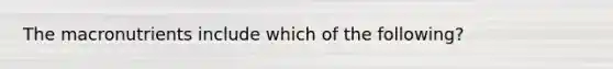 The macronutrients include which of the following?