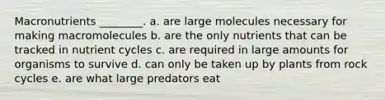 Macronutrients ________. a. are large molecules necessary for making macromolecules b. are the only nutrients that can be tracked in nutrient cycles c. are required in large amounts for organisms to survive d. can only be taken up by plants from rock cycles e. are what large predators eat