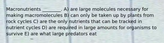 Macronutrients ________. A) are large molecules necessary for making macromolecules B) can only be taken up by plants from rock cycles C) are the only nutrients that can be tracked in nutrient cycles D) are required in large amounts for organisms to survive E) are what large predators eat