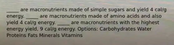 _____ are macronutrients made of simple sugars and yield 4 cal/g energy. _____ are macronutrients made of amino acids and also yield 4 cal/g energy. _____ are macronutrients with the highest energy yield, 9 cal/g energy. Options: Carbohydrates Water Proteins Fats Minerals Vitamins