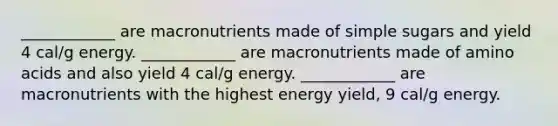 ____________ are macronutrients made of simple sugars and yield 4 cal/g energy. ____________ are macronutrients made of amino acids and also yield 4 cal/g energy. ____________ are macronutrients with the highest energy yield, 9 cal/g energy.