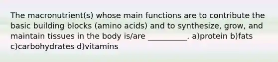 The macronutrient(s) whose main functions are to contribute the basic building blocks (amino acids) and to synthesize, grow, and maintain tissues in the body is/are __________. a)protein b)fats c)carbohydrates d)vitamins