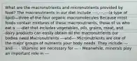 What are the macronutrients and micronutrients provided by food? The macronutrients in our diet include ----,---,---(a type of lipid)—three of the four organic macromolecules Because most foods contain mixtures of these macronutrients, those of us who eat a ----diet that includes vegetables, oils, grains, meat, and dairy products can easily obtain all the macronutrients our bodies need Macronutrients ---and--- Micronutrients are one of the major groups of nutrients your body needs. They include ---and---. - Vitamins are necessary for --- - Meanwhile, minerals play an important role in ---