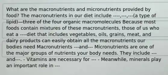 What are the macronutrients and micronutrients provided by food? The macronutrients in our diet include ----,---,---(a type of lipid)—three of the four organic macromolecules Because most foods contain mixtures of these macronutrients, those of us who eat a ----diet that includes vegetables, oils, grains, meat, and dairy products can easily obtain all the macronutrients our bodies need Macronutrients ---and--- Micronutrients are one of the major groups of nutrients your body needs. They include ---and---. - Vitamins are necessary for --- - Meanwhile, minerals play an important role in ---