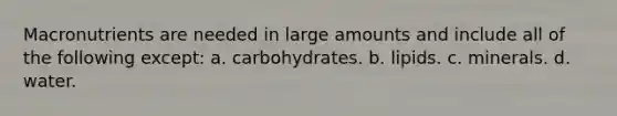 Macronutrients are needed in large amounts and include all of the following except: a. carbohydrates. b. lipids. c. minerals. d. water.