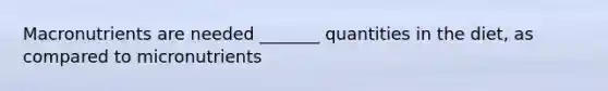 Macronutrients are needed _______ quantities in the diet, as compared to micronutrients