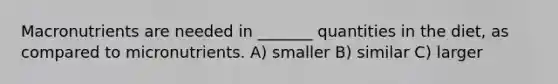 Macronutrients are needed in _______ quantities in the diet, as compared to micronutrients. A) smaller B) similar C) larger