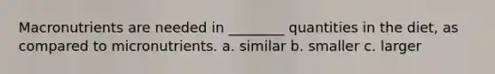 Macronutrients are needed in ________ quantities in the diet, as compared to micronutrients. a. similar b. smaller c. larger