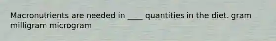 Macronutrients are needed in ____ quantities in the diet. gram milligram microgram