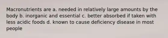 Macronutrients are a. needed in relatively large amounts by the body b. inorganic and essential c. better absorbed if taken with less acidic foods d. known to cause deficiency disease in most people