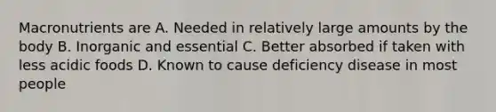 Macronutrients are A. Needed in relatively large amounts by the body B. Inorganic and essential C. Better absorbed if taken with less acidic foods D. Known to cause deficiency disease in most people