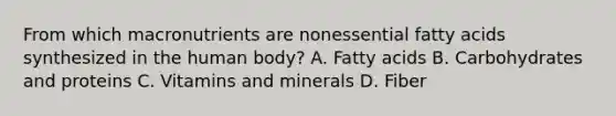 From which macronutrients are nonessential fatty acids synthesized in the human body? A. Fatty acids B. Carbohydrates and proteins C. Vitamins and minerals D. Fiber