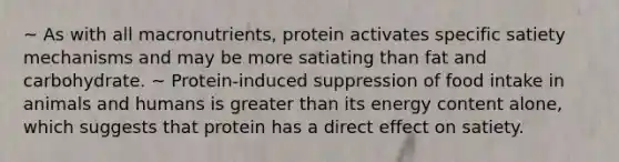 ~ As with all macronutrients, protein activates specific satiety mechanisms and may be more satiating than fat and carbohydrate. ~ Protein-induced suppression of food intake in animals and humans is greater than its energy content alone, which suggests that protein has a direct effect on satiety.