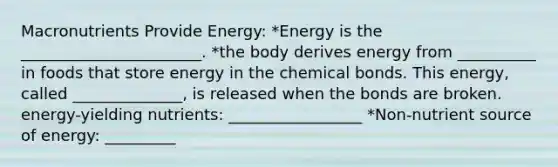 Macronutrients Provide Energy: *Energy is the _______________________. *the body derives energy from __________ in foods that store energy in the chemical bonds. This energy, called ______________, is released when the bonds are broken. energy-yielding nutrients: _________________ *Non-nutrient source of energy: _________