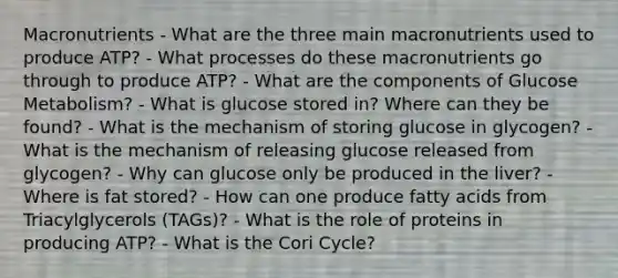 Macronutrients - What are the three main macronutrients used to produce ATP? - What processes do these macronutrients go through to produce ATP? - What are the components of Glucose Metabolism? - What is glucose stored in? Where can they be found? - What is the mechanism of storing glucose in glycogen? - What is the mechanism of releasing glucose released from glycogen? - Why can glucose only be produced in the liver? - Where is fat stored? - How can one produce fatty acids from Triacylglycerols (TAGs)? - What is the role of proteins in producing ATP? - What is the Cori Cycle?