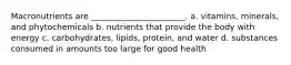 Macronutrients are _______________________. a. vitamins, minerals, and phytochemicals b. nutrients that provide the body with energy c. carbohydrates, lipids, protein, and water d. substances consumed in amounts too large for good health