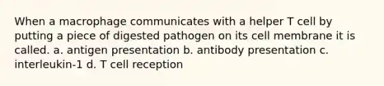 When a macrophage communicates with a helper T cell by putting a piece of digested pathogen on its cell membrane it is called. a. antigen presentation b. antibody presentation c. interleukin-1 d. T cell reception