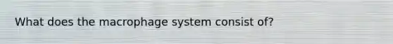 What does the macrophage system consist of?