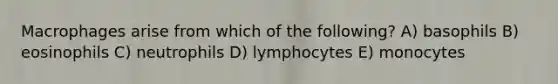 Macrophages arise from which of the following? A) basophils B) eosinophils C) neutrophils D) lymphocytes E) monocytes