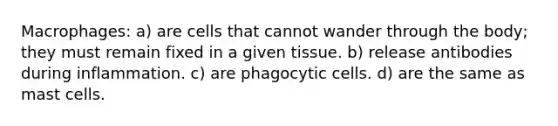 Macrophages: a) are cells that cannot wander through the body; they must remain fixed in a given tissue. b) release antibodies during inflammation. c) are phagocytic cells. d) are the same as mast cells.