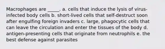 Macrophages are _____. a. cells that induce the lysis of virus-infected body cells b. short-lived cells that self-destruct soon after engulfing foreign invaders c. large, phagocytic cells that can leave the circulation and enter the tissues of the body d. antigen-presenting cells that originate from neutrophils e. the best defense against parasites