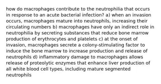 how do macrophages contribute to the neutrophilia that occurs in response to an acute bacterial infection? a) when an invasion occurs, macrophages mature into neutrophils, increasing their circulating numbers b) macrophages have only an indirect role in neutrophilia by secreting substances that reduce bone marrow production of erythrocytes and platelets c) at the onset of invasion, macrophages secrete a colony-stimulating factor to induce the bone marrow to increase production and release of neutrophils d) inflammatory damage to macrophages allows release of proteolytic enzymes that enhance liver production of all white blood cell types, including mature segmented neutrophils