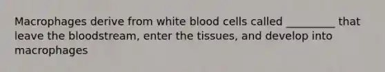 Macrophages derive from white blood cells called _________ that leave the bloodstream, enter the tissues, and develop into macrophages