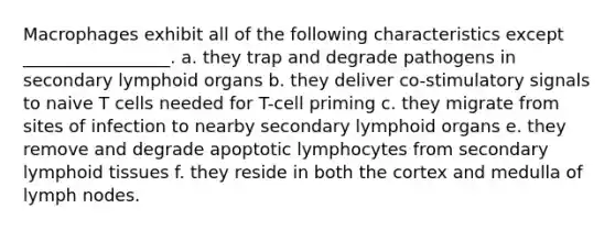 Macrophages exhibit all of the following characteristics except _________________. a. they trap and degrade pathogens in secondary lymphoid organs b. they deliver co-stimulatory signals to naive T cells needed for T-cell priming c. they migrate from sites of infection to nearby secondary lymphoid organs e. they remove and degrade apoptotic lymphocytes from secondary lymphoid tissues f. they reside in both the cortex and medulla of lymph nodes.