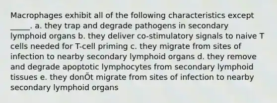 Macrophages exhibit all of the following characteristics except _____. a. they trap and degrade pathogens in secondary lymphoid organs b. they deliver co-stimulatory signals to naive T cells needed for T-cell priming c. they migrate from sites of infection to nearby secondary lymphoid organs d. they remove and degrade apoptotic lymphocytes from secondary lymphoid tissues e. they donÕt migrate from sites of infection to nearby secondary lymphoid organs