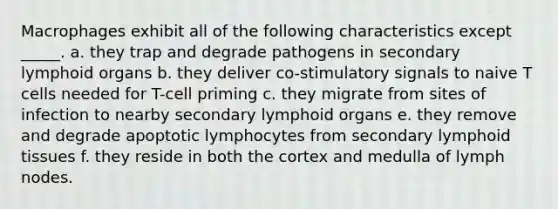 Macrophages exhibit all of the following characteristics except _____. a. they trap and degrade pathogens in secondary lymphoid organs b. they deliver co-stimulatory signals to naive T cells needed for T-cell priming c. they migrate from sites of infection to nearby secondary lymphoid organs e. they remove and degrade apoptotic lymphocytes from secondary lymphoid tissues f. they reside in both the cortex and medulla of lymph nodes.