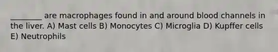 ________ are macrophages found in and around blood channels in the liver. A) Mast cells B) Monocytes C) Microglia D) Kupffer cells E) Neutrophils