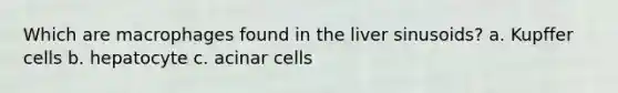 Which are macrophages found in the liver sinusoids? a. Kupffer cells b. hepatocyte c. acinar cells