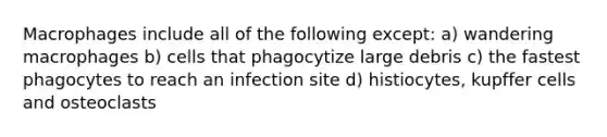 Macrophages include all of the following except: a) wandering macrophages b) cells that phagocytize large debris c) the fastest phagocytes to reach an infection site d) histiocytes, kupffer cells and osteoclasts