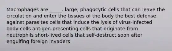 Macrophages are _____. large, phagocytic cells that can leave the circulation and enter the tissues of the body the best defense against parasites cells that induce the lysis of virus-infected body cells antigen-presenting cells that originate from neutrophils short-lived cells that self-destruct soon after engulfing foreign invaders