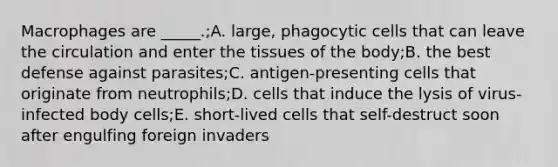 Macrophages are _____.;A. large, phagocytic cells that can leave the circulation and enter the tissues of the body;B. the best defense against parasites;C. antigen-presenting cells that originate from neutrophils;D. cells that induce the lysis of virus-infected body cells;E. short-lived cells that self-destruct soon after engulfing foreign invaders