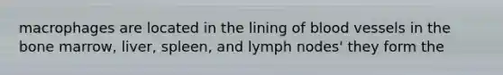 macrophages are located in the lining of blood vessels in the bone marrow, liver, spleen, and lymph nodes' they form the