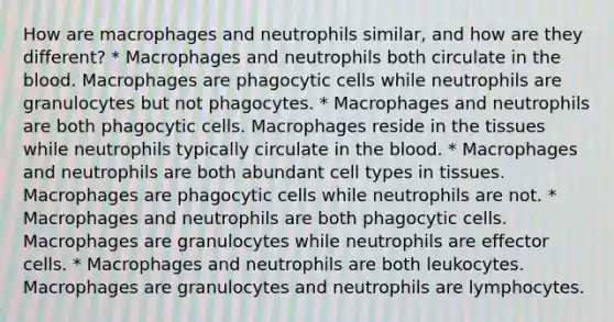 How are macrophages and neutrophils similar, and how are they different? * Macrophages and neutrophils both circulate in the blood. Macrophages are phagocytic cells while neutrophils are granulocytes but not phagocytes. * Macrophages and neutrophils are both phagocytic cells. Macrophages reside in the tissues while neutrophils typically circulate in the blood. * Macrophages and neutrophils are both abundant cell types in tissues. Macrophages are phagocytic cells while neutrophils are not. * Macrophages and neutrophils are both phagocytic cells. Macrophages are granulocytes while neutrophils are effector cells. * Macrophages and neutrophils are both leukocytes. Macrophages are granulocytes and neutrophils are lymphocytes.