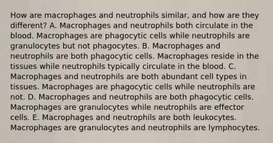 How are macrophages and neutrophils similar, and how are they different? A. Macrophages and neutrophils both circulate in the blood. Macrophages are phagocytic cells while neutrophils are granulocytes but not phagocytes. B. Macrophages and neutrophils are both phagocytic cells. Macrophages reside in the tissues while neutrophils typically circulate in the blood. C. Macrophages and neutrophils are both abundant cell types in tissues. Macrophages are phagocytic cells while neutrophils are not. D. Macrophages and neutrophils are both phagocytic cells. Macrophages are granulocytes while neutrophils are effector cells. E. Macrophages and neutrophils are both leukocytes. Macrophages are granulocytes and neutrophils are lymphocytes.