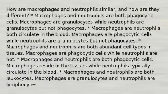 How are macrophages and neutrophils similar, and how are they different? * Macrophages and neutrophils are both phagocytic cells. Macrophages are granulocytes while neutrophils are granulocytes but not phagocytes. * Macrophages are neutrophils both circulate in the blood. Macrophages are phagocytic cells while neutrophils are granulocytes but not phagocytes. * Macrophages and neutrophils are both abundant cell types in tissues. Macrophages are phagocytic cells while neutrophils are not. * Macrophages and neutrophils are both phagocytic cells. Macrophages reside in the tissues while neutrophils typically circulate in the blood. * Macrophages and neutrophils are both leukocytes. Macrophages are granulocytes and neutrophils are lymphocytes