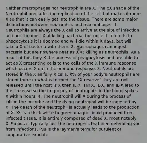 Neither macrophages nor neutrophils are X. The pX shape of the Neutrophil precludes the replication of the cell but makes it more X so that it can easily get into the tissue. There are some major distinctions between neutrophils and macrophages: 1. Neutrophils are always the X cell to arrive at the site of infection and are the most X at killing bacteria, but once it commits to phagocytosis it is doomed and will die within X days, but will take a X of bacteria with them. 2. Macrophages can ingest bacteria but are nowhere near as X at killing as neutrophils. As a result of this they X the process of phagocytosis and are able to act as X presenting cells to the cells of the X immune response which occurs X on in the immune response. 3. Neutrophils are stored in the X as fully X cells, X% of your body's neutrophils are stored there in what is termed the "X reserve" they are not released until the host is X then IL-X, TNFX, IL-X, and IL-X lead to their release so the frequency of neutrophils in the blood spikes X within hours. 4. The neutrophil will X during the process of killing the microbe and the dying neutrophil will be ingested by X. The death of the neutrophil is actually leads to the production of X. Xs is a thick white to green opaque liquid produced from infected tissue. It is entirely composed of dead X, most notably X. So pus is typically just the neutrophils that died defending you from infections. Pus is the layman's term for purulent or suppurative exudate.