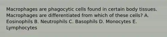 Macrophages are phagocytic cells found in certain body tissues. Macrophages are differentiated from which of these cells? A. Eosinophils B. Neutrophils C. Basophils D. Monocytes E. Lymphocytes