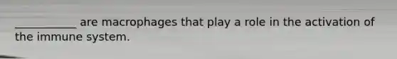 ___________ are macrophages that play a role in the activation of the immune system.
