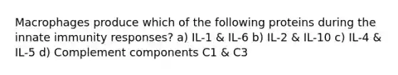 Macrophages produce which of the following proteins during the innate immunity responses? a) IL-1 & IL-6 b) IL-2 & IL-10 c) IL-4 & IL-5 d) Complement components C1 & C3