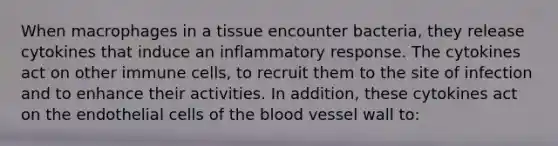 When macrophages in a tissue encounter bacteria, they release cytokines that induce an inflammatory response. The cytokines act on other immune cells, to recruit them to the site of infection and to enhance their activities. In addition, these cytokines act on the endothelial cells of <a href='https://www.questionai.com/knowledge/k7oXMfj7lk-the-blood' class='anchor-knowledge'>the blood</a> vessel wall to: