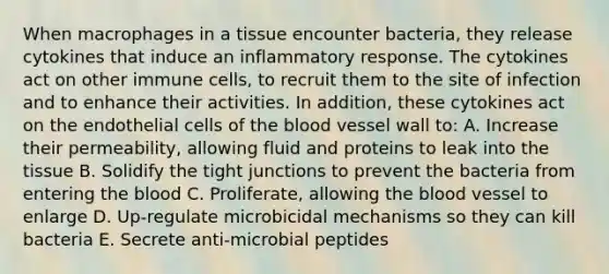 When macrophages in a tissue encounter bacteria, they release cytokines that induce an inflammatory response. The cytokines act on other immune cells, to recruit them to the site of infection and to enhance their activities. In addition, these cytokines act on the endothelial cells of the blood vessel wall to: A. Increase their permeability, allowing fluid and proteins to leak into the tissue B. Solidify the tight junctions to prevent the bacteria from entering the blood C. Proliferate, allowing the blood vessel to enlarge D. Up-regulate microbicidal mechanisms so they can kill bacteria E. Secrete anti-microbial peptides