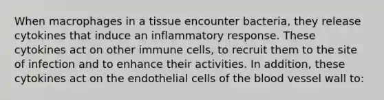 When macrophages in a tissue encounter bacteria, they release cytokines that induce an inflammatory response. These cytokines act on other immune cells, to recruit them to the site of infection and to enhance their activities. In addition, these cytokines act on the endothelial cells of the blood vessel wall to: